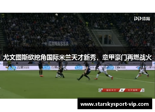 尤文图斯欲挖角国际米兰天才新秀，意甲豪门再燃战火