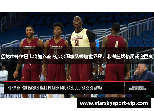 猛龙中锋伊巴卡将加入塞内加尔国家队参加世界杯，非洲篮坛格局或迎巨变