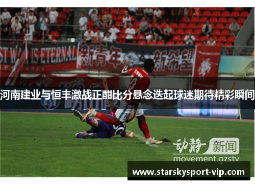 河南建业与恒丰激战正酣比分悬念迭起球迷期待精彩瞬间